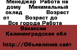 Менеджер. Работа на дому. › Минимальный оклад ­ 30 000 › Возраст от ­ 25 › Возраст до ­ 35 - Все города Работа » Вакансии   . Калининградская обл.